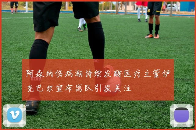 阿森纳伤病潮持续发酵医疗主管伊克巴尔宣布离队引发关注