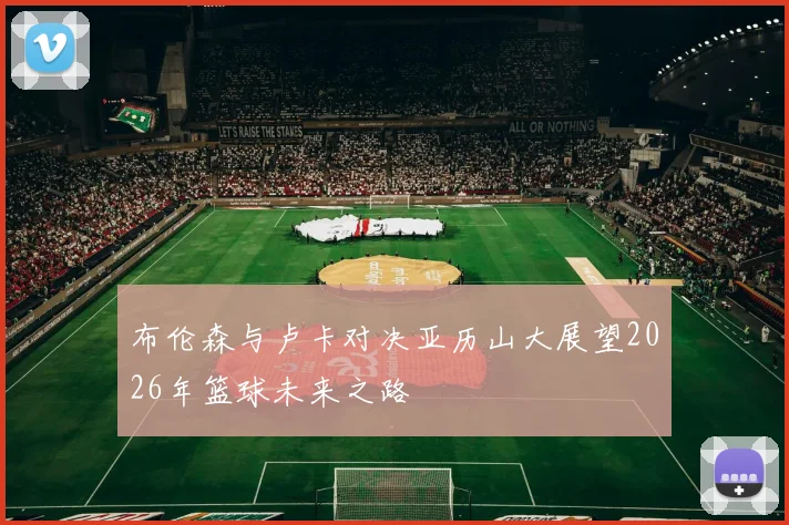 布伦森与卢卡对决亚历山大展望2026年篮球未来之路