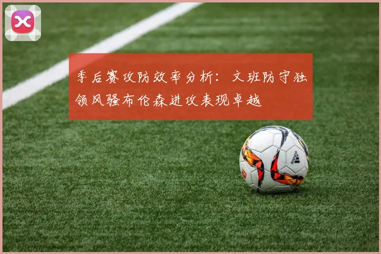 季后赛攻防效率分析：文班防守独领风骚布伦森进攻表现卓越