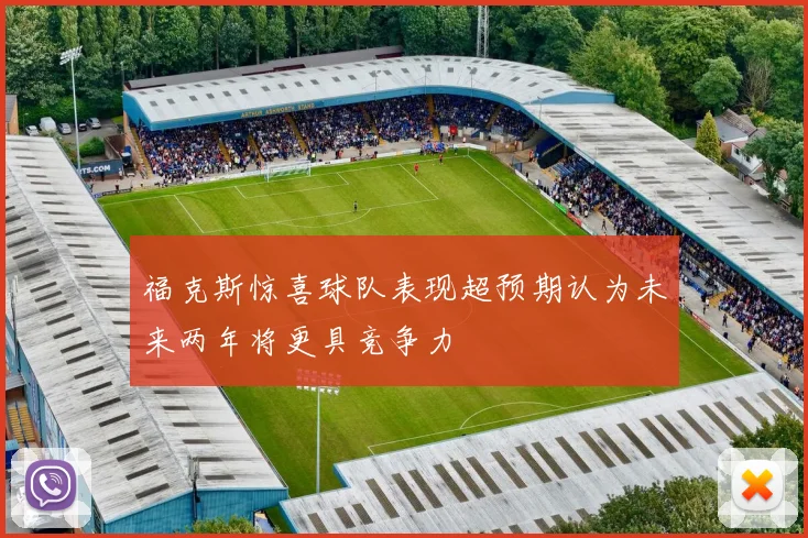福克斯惊喜球队表现超预期认为未来两年将更具竞争力