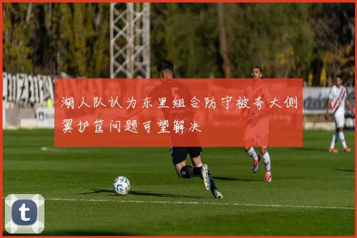 湖人队认为东里组合防守被夸大侧翼护筐问题可望解决