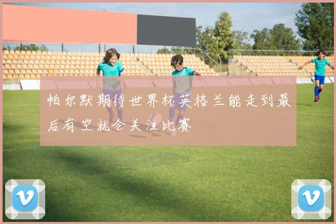 帕尔默期待世界杯英格兰能走到最后有空就会关注比赛