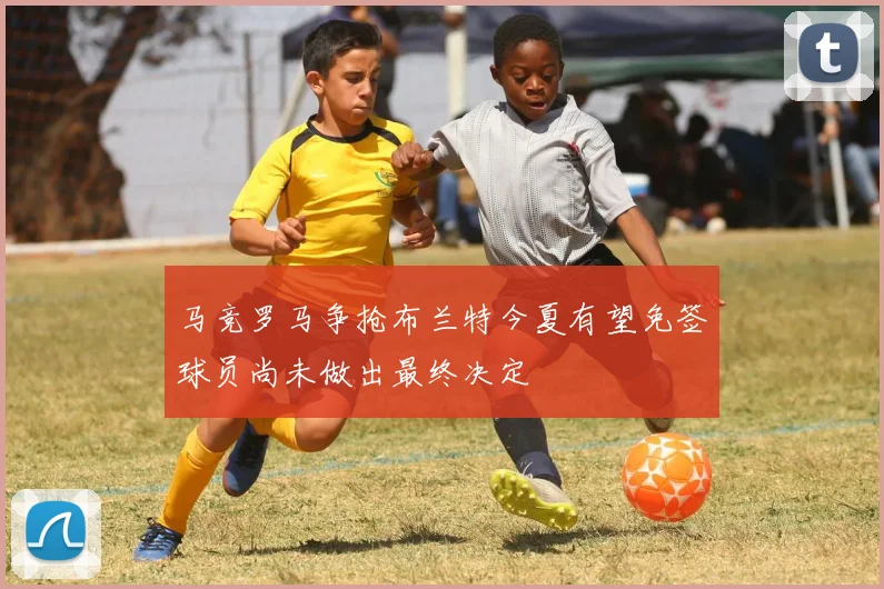 马竞罗马争抢布兰特今夏有望免签球员尚未做出最终决定