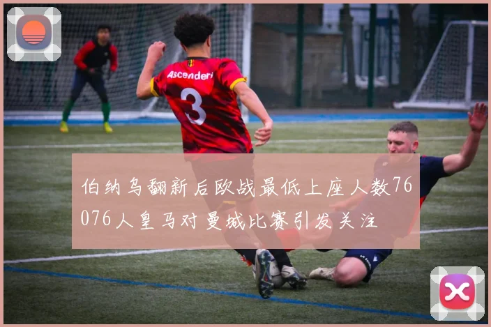 伯纳乌翻新后欧战最低上座人数76076人皇马对曼城比赛引发关注