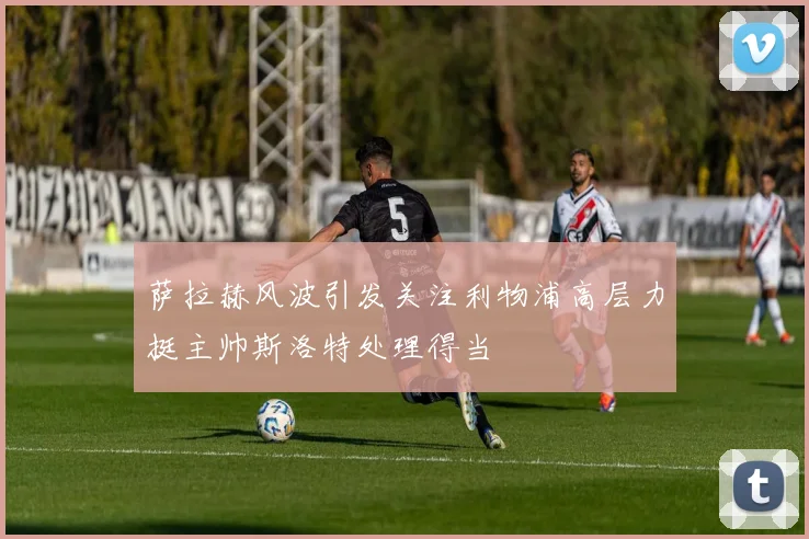 萨拉赫风波引发关注利物浦高层力挺主帅斯洛特处理得当