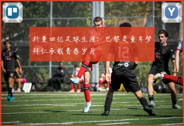 科曼回忆足球生涯：巴黎是童年梦拜仁承载青春岁月
