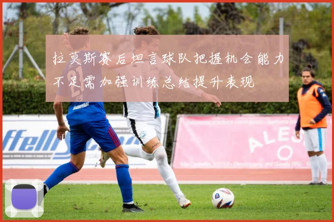 拉莫斯赛后坦言球队把握机会能力不足需加强训练总结提升表现