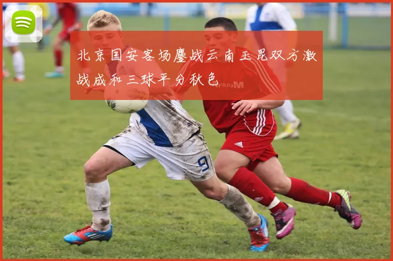 北京国安客场鏖战云南玉昆双方激战成和三球平分秋色