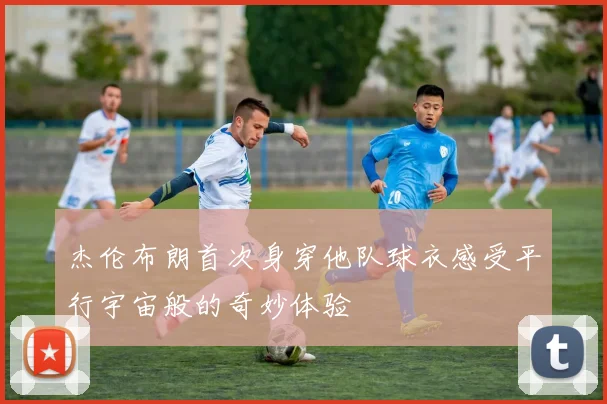 杰伦布朗首次身穿他队球衣感受平行宇宙般的奇妙体验