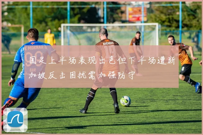 国足上半场表现出色但下半场遭新加坡反击困扰需加强防守