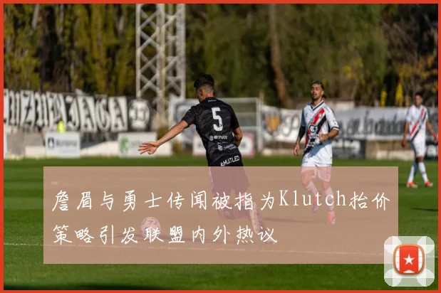 詹眉与勇士传闻被指为Klutch抬价策略引发联盟内外热议