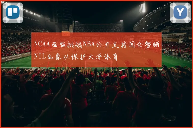 NCAA面临挑战NBA公开支持国会整顿NIL乱象以保护大学体育