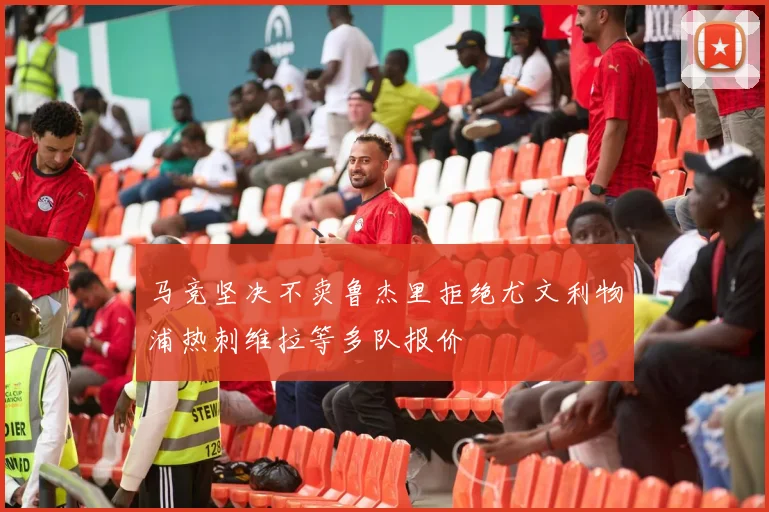 马竞坚决不卖鲁杰里拒绝尤文利物浦热刺维拉等多队报价