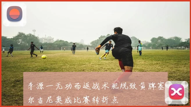 李源一无功而返战术犯规致黄牌塞尔吉尼奥成比赛转折点