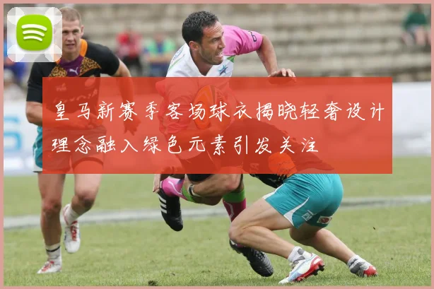 皇马新赛季客场球衣揭晓轻奢设计理念融入绿色元素引发关注