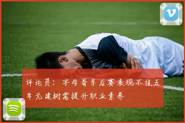 评论员：字母哥季后赛表现不佳五年无建树需提升职业素养