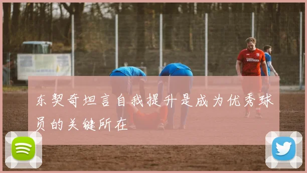 东契奇坦言自我提升是成为优秀球员的关键所在