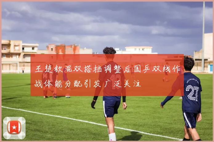 王楚钦混双搭档调整后国乒双线作战体能分配引发广泛关注