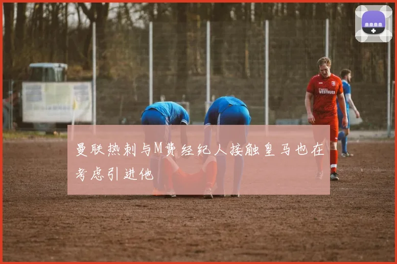 曼联热刺与M费经纪人接触皇马也在考虑引进他