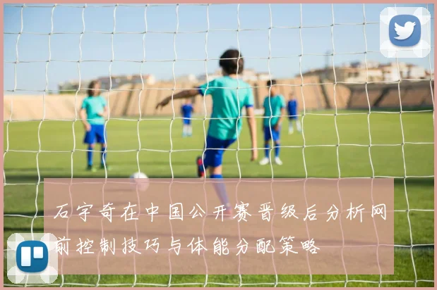 石宇奇在中国公开赛晋级后分析网前控制技巧与体能分配策略