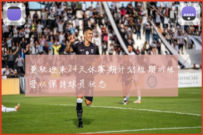 曼联迎来24天休赛期计划短期训练营以保持球员状态
