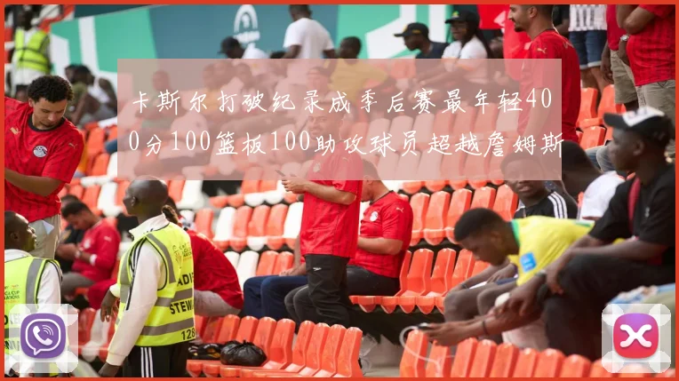 卡斯尔打破纪录成季后赛最年轻400分100篮板100助攻球员超越詹姆斯荣耀时刻