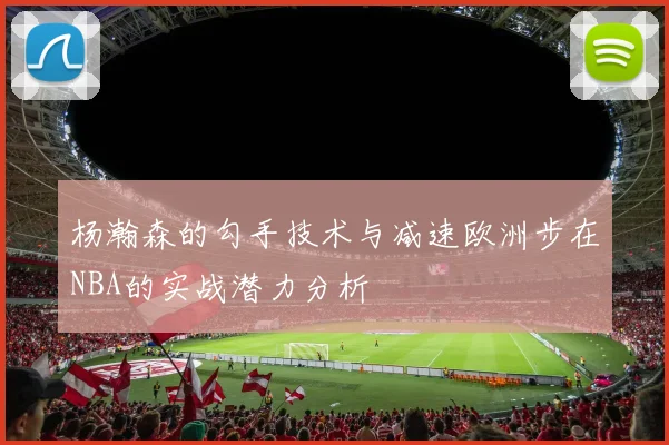 杨瀚森的勾手技术与减速欧洲步在NBA的实战潜力分析