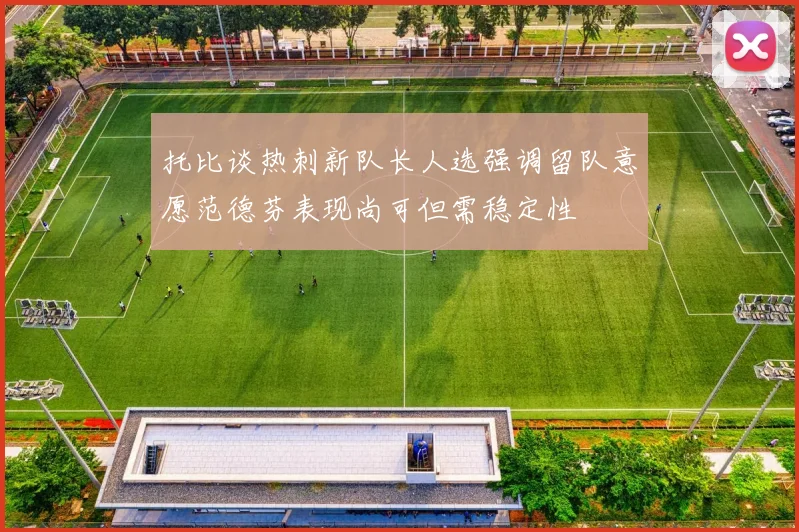 托比谈热刺新队长人选强调留队意愿范德芬表现尚可但需稳定性