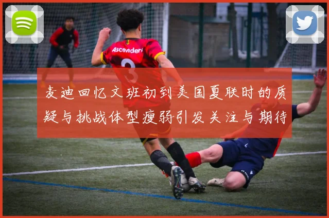 麦迪回忆文班初到美国夏联时的质疑与挑战体型瘦弱引发关注与期待