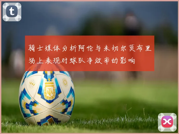 骑士媒体分析阿伦与米切尔莫布里场上表现对球队净效率的影响