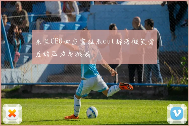 米兰CEO回应富拉尼out标语微笑背后的压力与挑战