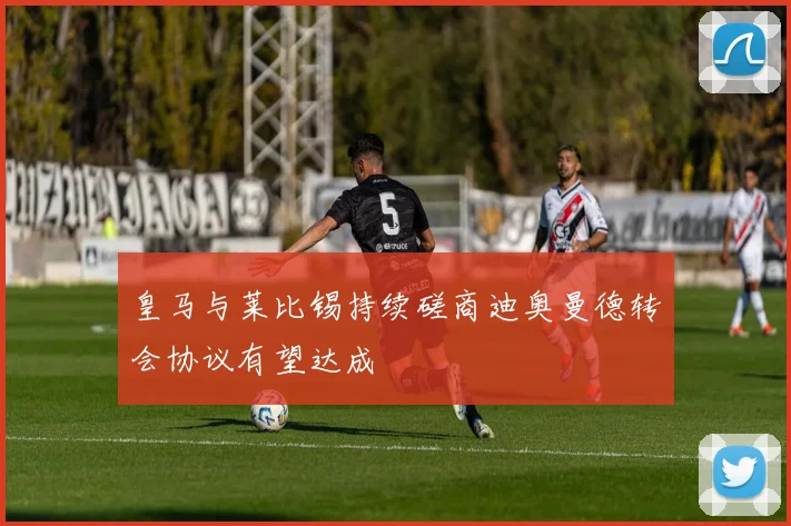 皇马与莱比锡持续磋商迪奥曼德转会协议有望达成